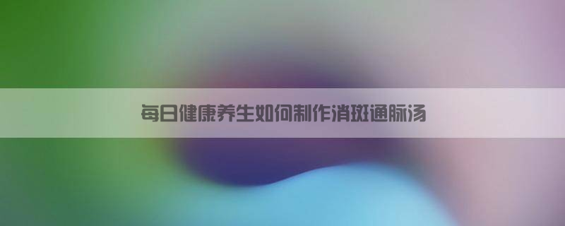 每日健康养生，如何制作消斑通脉汤？