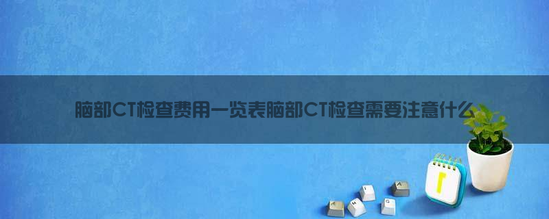 脑部CT检查费用一览表，脑部CT检查需要注意什么？