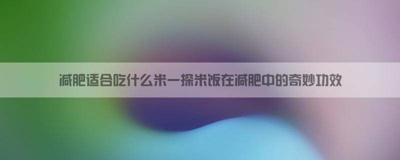 减肥适合吃什么米？一探米饭在减肥中的奇妙功效！