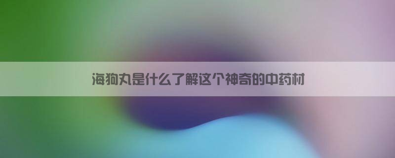 海狗丸是什么？了解这个神奇的中药材