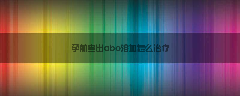 孕前查出abo溶血怎么治疗